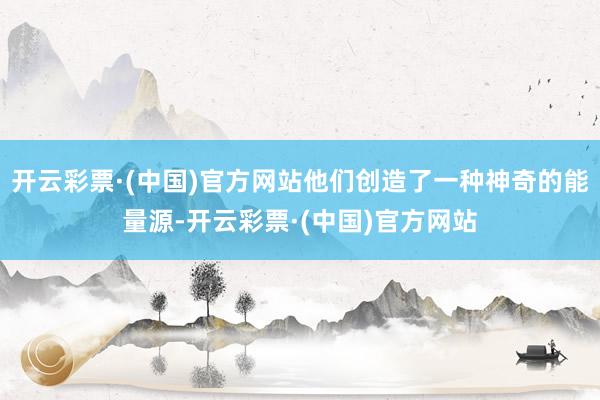 开云彩票·(中国)官方网站他们创造了一种神奇的能量源-开云彩票·(中国)官方网站