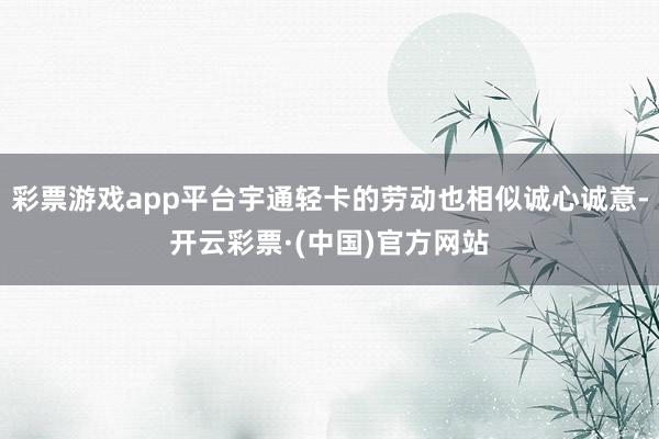 彩票游戏app平台宇通轻卡的劳动也相似诚心诚意-开云彩票·(中国)官方网站