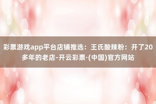 彩票游戏app平台店铺推选：王氏酸辣粉：开了20多年的老店-开云彩票·(中国)官方网站