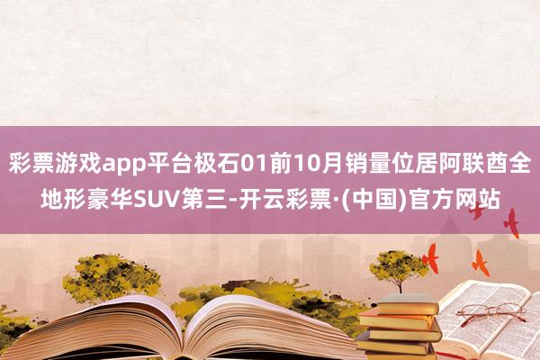 彩票游戏app平台极石01前10月销量位居阿联酋全地形豪华SUV第三-开云彩票·(中国)官方网站