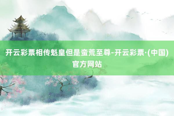 开云彩票相传魁皇但是蛮荒至尊-开云彩票·(中国)官方网站
