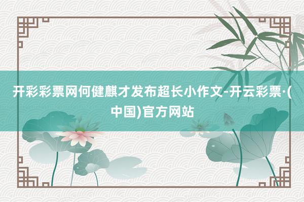 开彩彩票网何健麒才发布超长小作文-开云彩票·(中国)官方网站