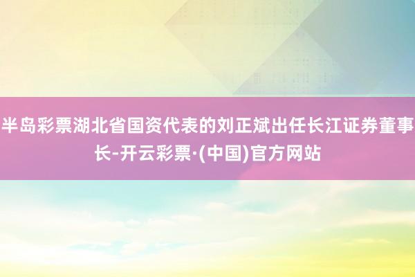 半岛彩票湖北省国资代表的刘正斌出任长江证券董事长-开云彩票·(中国)官方网站