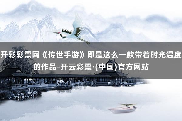 开彩彩票网《传世手游》即是这么一款带着时光温度的作品-开云彩票·(中国)官方网站