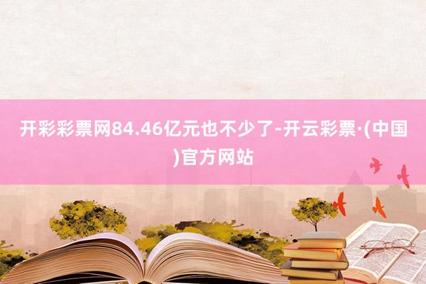 开彩彩票网84.46亿元也不少了-开云彩票·(中国)官方网站
