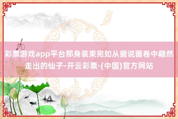 彩票游戏app平台那身装束宛如从据说画卷中翩然走出的仙子-开云彩票·(中国)官方网站