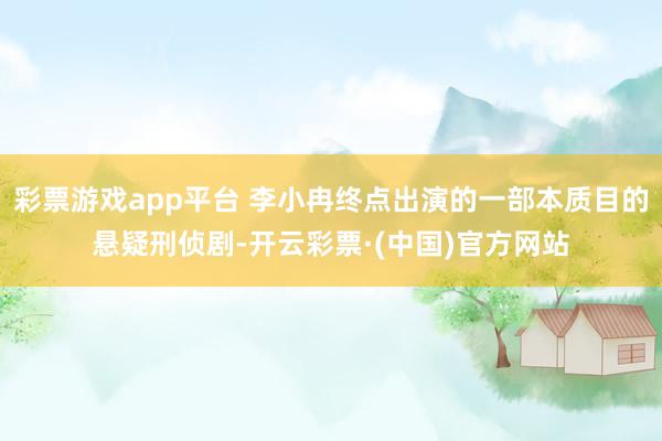 彩票游戏app平台 李小冉终点出演的一部本质目的悬疑刑侦剧-开云彩票·(中国)官方网站