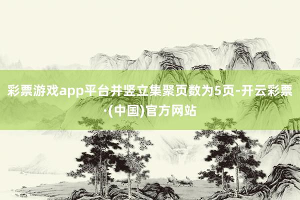 彩票游戏app平台并竖立集聚页数为5页-开云彩票·(中国)官方网站