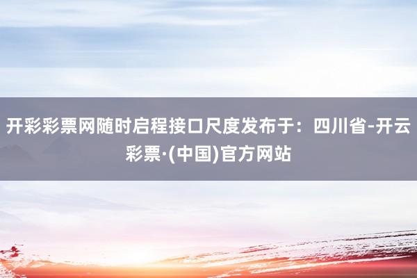 开彩彩票网随时启程接口尺度发布于：四川省-开云彩票·(中国)官方网站