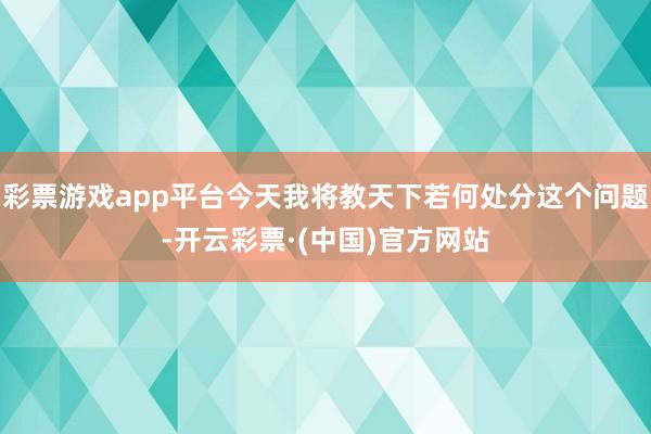 彩票游戏app平台今天我将教天下若何处分这个问题-开云彩票·(中国)官方网站