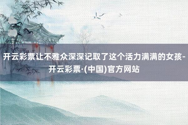 开云彩票让不雅众深深记取了这个活力满满的女孩-开云彩票·(中国)官方网站