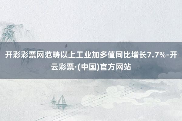 开彩彩票网范畴以上工业加多值同比增长7.7%-开云彩票·(中国)官方网站