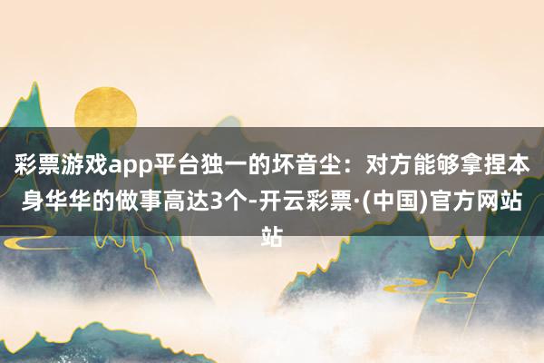 彩票游戏app平台独一的坏音尘：对方能够拿捏本身华华的做事高达3个-开云彩票·(中国)官方网站
