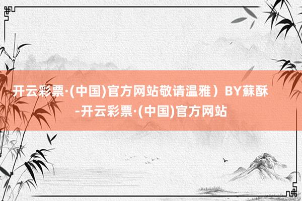 开云彩票·(中国)官方网站敬请温雅）BY蘇酥      -开云彩票·(中国)官方网站