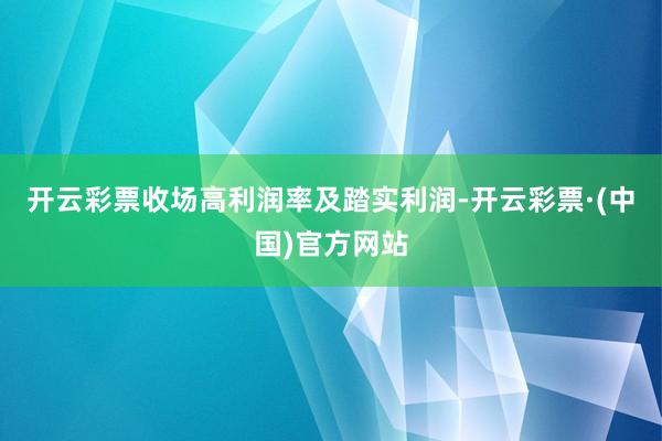 开云彩票收场高利润率及踏实利润-开云彩票·(中国)官方网站