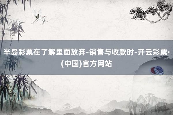 半岛彩票在了解里面放弃-销售与收款时-开云彩票·(中国)官方网站
