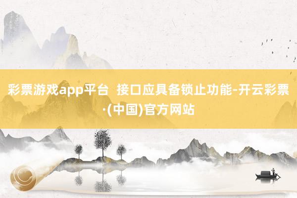 彩票游戏app平台  接口应具备锁止功能-开云彩票·(中国)官方网站