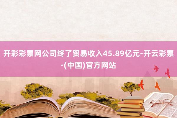 开彩彩票网公司终了贸易收入45.89亿元-开云彩票·(中国)官方网站