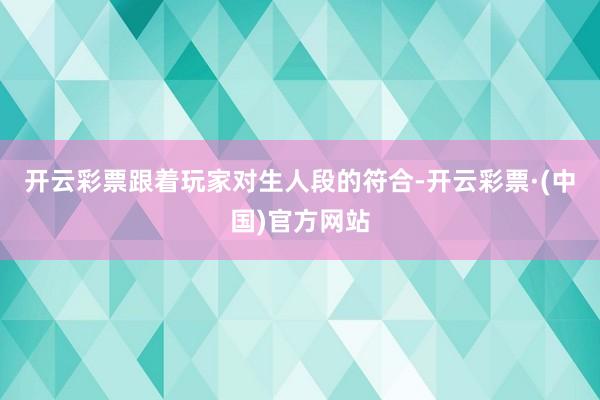 开云彩票跟着玩家对生人段的符合-开云彩票·(中国)官方网站