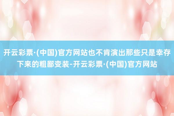 开云彩票·(中国)官方网站也不肯演出那些只是幸存下来的粗鄙变装-开云彩票·(中国)官方网站