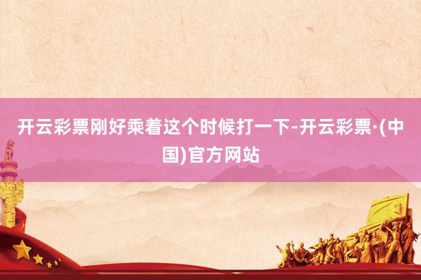 开云彩票刚好乘着这个时候打一下-开云彩票·(中国)官方网站