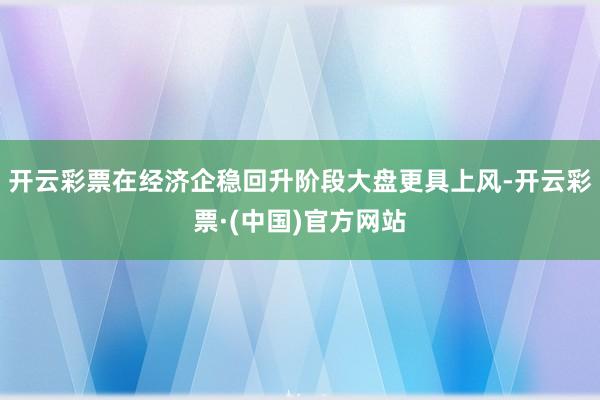 开云彩票在经济企稳回升阶段大盘更具上风-开云彩票·(中国)官方网站