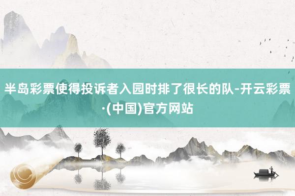 半岛彩票使得投诉者入园时排了很长的队-开云彩票·(中国)官方网站
