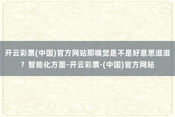 开云彩票(中国)官方网站那嗅觉是不是好意思滋滋？智能化方面-开云彩票·(中国)官方网站