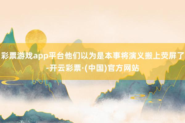彩票游戏app平台他们以为是本事将演义搬上荧屏了-开云彩票·(中国)官方网站