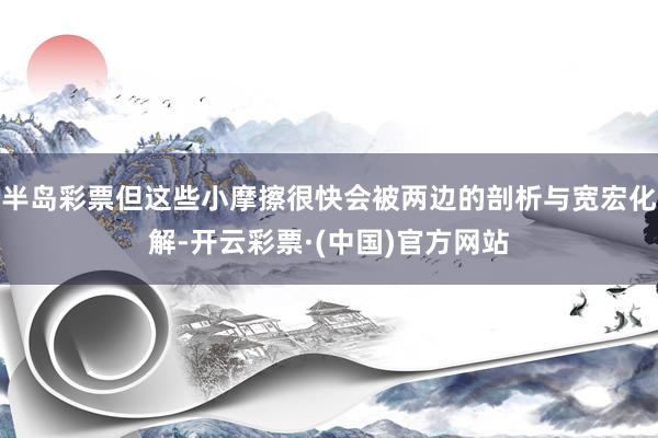半岛彩票但这些小摩擦很快会被两边的剖析与宽宏化解-开云彩票·(中国)官方网站