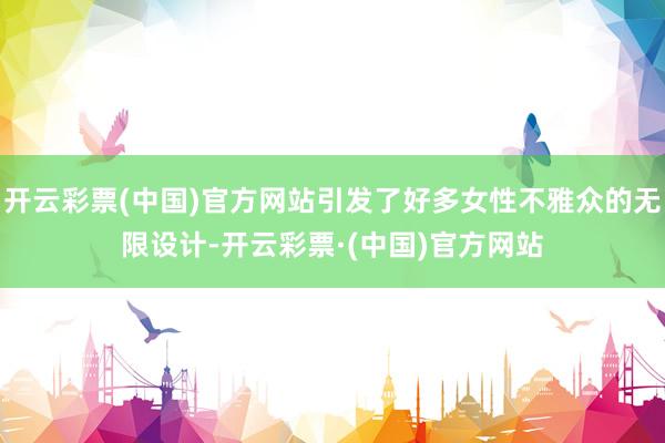 开云彩票(中国)官方网站引发了好多女性不雅众的无限设计-开云彩票·(中国)官方网站