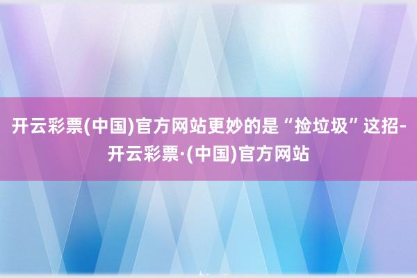 开云彩票(中国)官方网站更妙的是“捡垃圾”这招-开云彩票·(中国)官方网站