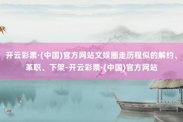 开云彩票·(中国)官方网站文娱圈走历程似的解约、革职、下架-开云彩票·(中国)官方网站