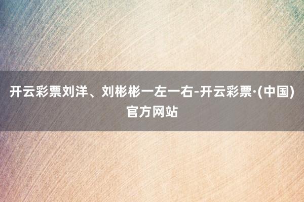 开云彩票刘洋、刘彬彬一左一右-开云彩票·(中国)官方网站