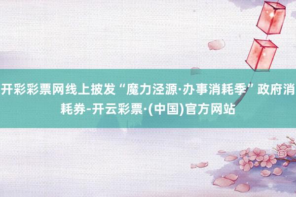 开彩彩票网线上披发“魔力泾源·办事消耗季”政府消耗券-开云彩票·(中国)官方网站
