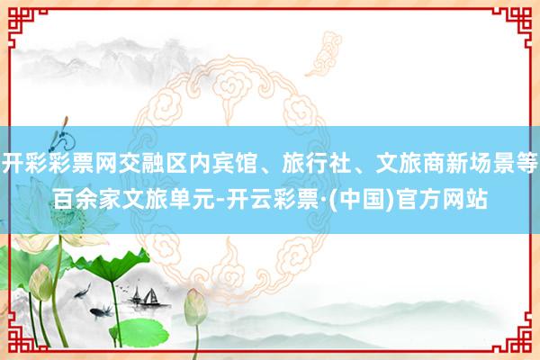 开彩彩票网交融区内宾馆、旅行社、文旅商新场景等百余家文旅单元-开云彩票·(中国)官方网站