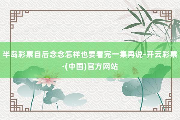 半岛彩票自后念念怎样也要看完一集再说-开云彩票·(中国)官方网站