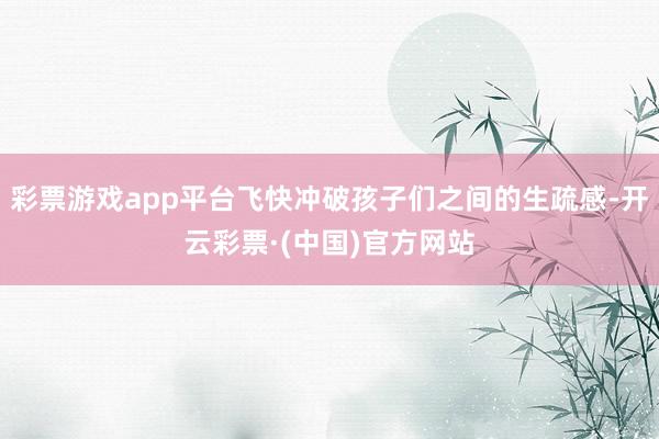 彩票游戏app平台飞快冲破孩子们之间的生疏感-开云彩票·(中国)官方网站