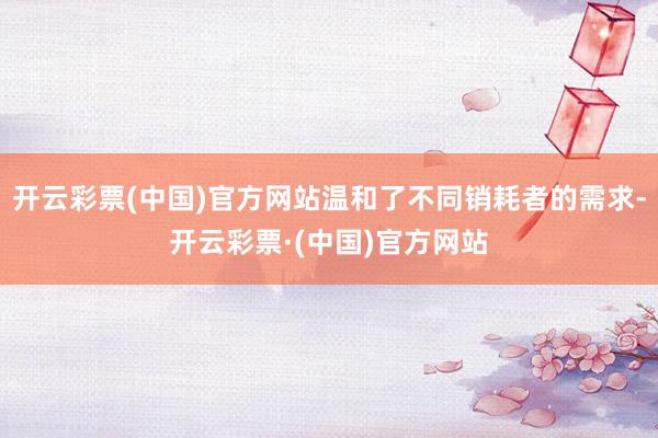 开云彩票(中国)官方网站温和了不同销耗者的需求-开云彩票·(中国)官方网站