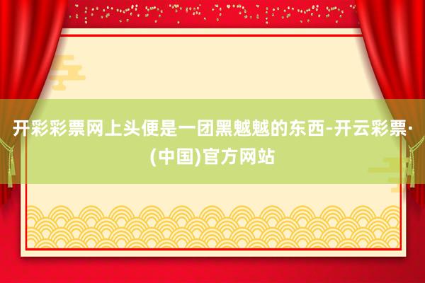 开彩彩票网上头便是一团黑魆魆的东西-开云彩票·(中国)官方网站