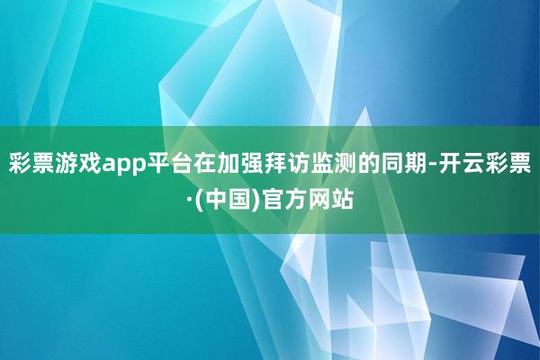 彩票游戏app平台在加强拜访监测的同期-开云彩票·(中国)官方网站