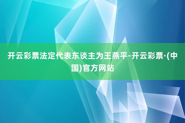 开云彩票法定代表东谈主为王燕平-开云彩票·(中国)官方网站