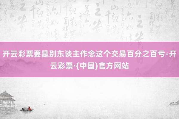 开云彩票要是别东谈主作念这个交易百分之百亏-开云彩票·(中国)官方网站