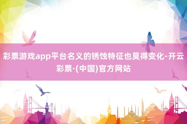 彩票游戏app平台名义的锈蚀特征也莫得变化-开云彩票·(中国)官方网站