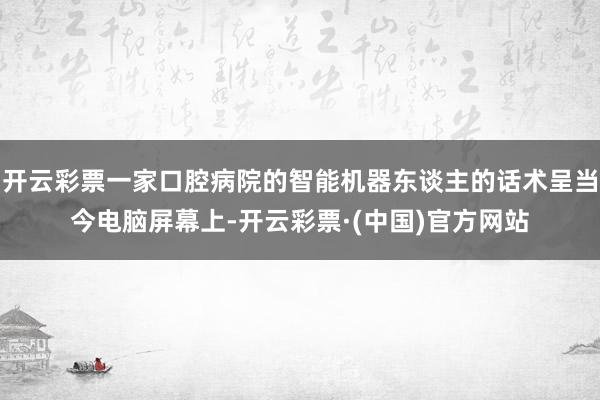 开云彩票一家口腔病院的智能机器东谈主的话术呈当今电脑屏幕上-开云彩票·(中国)官方网站