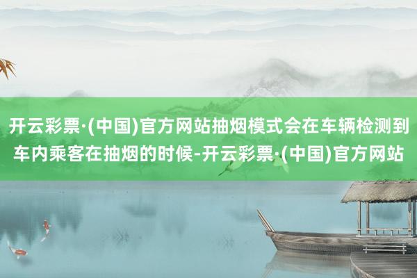 开云彩票·(中国)官方网站抽烟模式会在车辆检测到车内乘客在抽烟的时候-开云彩票·(中国)官方网站
