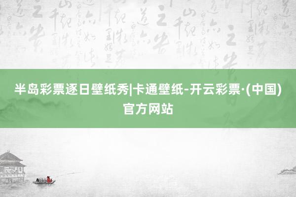 半岛彩票逐日壁纸秀|卡通壁纸-开云彩票·(中国)官方网站