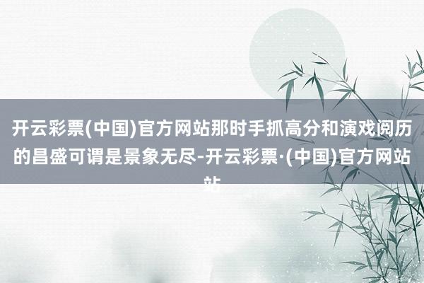 开云彩票(中国)官方网站那时手抓高分和演戏阅历的昌盛可谓是景象无尽-开云彩票·(中国)官方网站