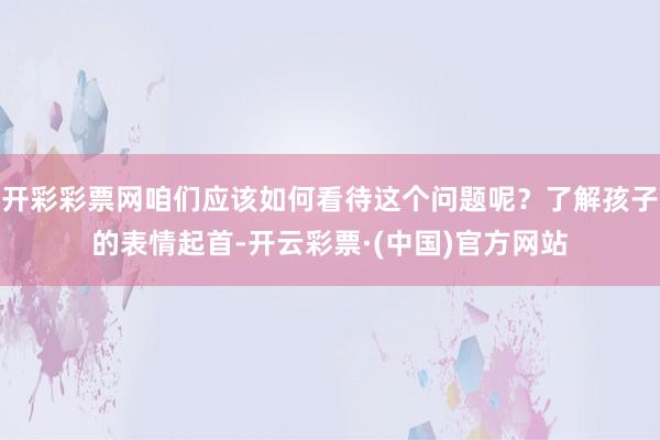 开彩彩票网咱们应该如何看待这个问题呢？了解孩子的表情起首-开云彩票·(中国)官方网站