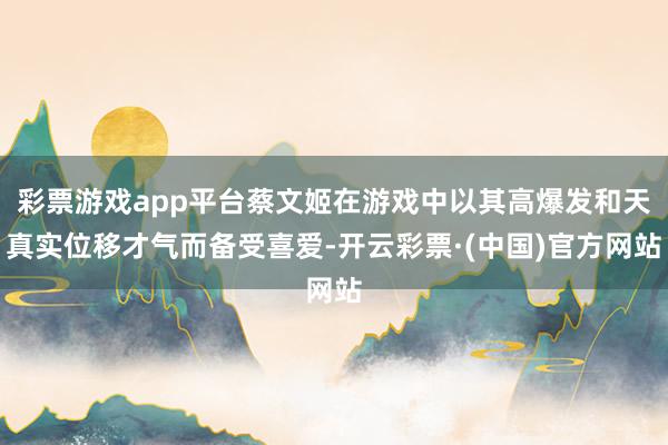 彩票游戏app平台蔡文姬在游戏中以其高爆发和天真实位移才气而备受喜爱-开云彩票·(中国)官方网站